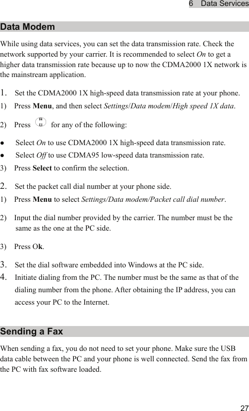 6  Data Services  27Data Modem While using data services, you can set the data transmission rate. Check the network supported by your carrier. It is recommended to select On to get a higher data transmission rate because up to now the CDMA2000 1X network is the mainstream application. 1. Set the CDMA2000 1X high-speed data transmission rate at your phone. 1)  Press Menu, and then select Settings/Data modem/High speed 1X data. 2)  Press    for any of the following: z Select On to use CDMA2000 1X high-speed data transmission rate. z Select Off to use CDMA95 low-speed data transmission rate. 3)  Press Select to confirm the selection. 2. Set the packet call dial number at your phone side. 1)  Press Menu to select Settings/Data modem/Packet call dial number. 2)    Input the dial number provided by the carrier. The number must be the same as the one at the PC side. 3)  Press Ok. 3. Set the dial software embedded into Windows at the PC side. 4. Initiate dialing from the PC. The number must be the same as that of the dialing number from the phone. After obtaining the IP address, you can access your PC to the Internet. Sending a Fax When sending a fax, you do not need to set your phone. Make sure the USB data cable between the PC and your phone is well connected. Send the fax from the PC with fax software loaded. 