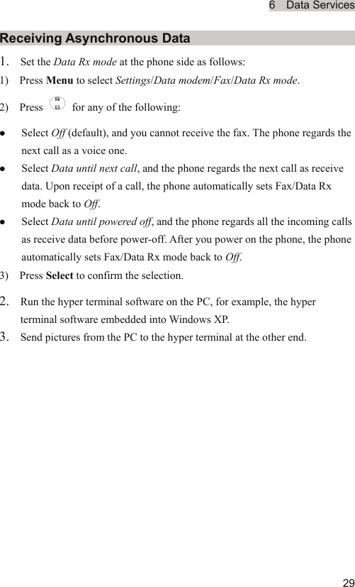 6  Data Services  29Receiving Asynchronous Data 1. Set the Data Rx mode at the phone side as follows: 1)  Press Menu to select Settings/Data modem/Fax/Data Rx mode. 2)  Press    for any of the following: z Select Off (default), and you cannot receive the fax. The phone regards the next call as a voice one. z Select Data until next call, and the phone regards the next call as receive data. Upon receipt of a call, the phone automatically sets Fax/Data Rx mode back to Off. z Select Data until powered off, and the phone regards all the incoming calls as receive data before power-off. After you power on the phone, the phone automatically sets Fax/Data Rx mode back to Off. 3)  Press Select to confirm the selection. 2. Run the hyper terminal software on the PC, for example, the hyper terminal software embedded into Windows XP. 3. Send pictures from the PC to the hyper terminal at the other end.  