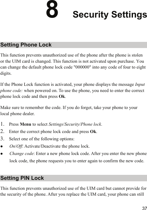   378  Security Settings Setting Phone Lock This function prevents unauthorized use of the phone after the phone is stolen or the UIM card is changed. This function is not activated upon purchase. You can change the default phone lock code &quot;000000&quot; into any code of four to eight digits. If the Phone Lock function is activated, your phone displays the message Input phone code: when powered on. To use the phone, you need to enter the correct phone lock code and then press Ok. Make sure to remember the code. If you do forget, take your phone to your local phone dealer. 1. Press Menu to select Settings/Security/Phone lock. 2. Enter the correct phone lock code and press Ok. 3. Select one of the following options: z On/Off: Activate/Deactivate the phone lock. z Change code: Enter a new phone lock code. After you enter the new phone lock code, the phone requests you to enter again to confirm the new code. Setting PIN Lock This function prevents unauthorized use of the UIM card but cannot provide for the security of the phone. After you replace the UIM card, your phone can still 