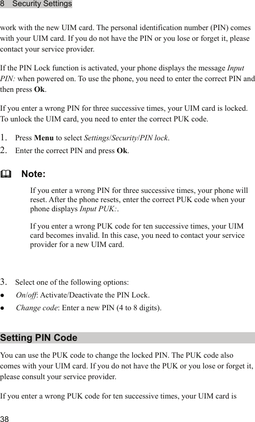 8  Security Settings  38 work with the new UIM card. The personal identification number (PIN) comes with your UIM card. If you do not have the PIN or you lose or forget it, please contact your service provider. If the PIN Lock function is activated, your phone displays the message Input PIN: when powered on. To use the phone, you need to enter the correct PIN and then press Ok. If you enter a wrong PIN for three successive times, your UIM card is locked. To unlock the UIM card, you need to enter the correct PUK code. 1. Press Menu to select Settings/Security/PIN lock. 2. Enter the correct PIN and press Ok.   Note: If you enter a wrong PIN for three successive times, your phone will reset. After the phone resets, enter the correct PUK code when your phone displays Input PUK:. If you enter a wrong PUK code for ten successive times, your UIM card becomes invalid. In this case, you need to contact your service provider for a new UIM card.  3. Select one of the following options: z On/off: Activate/Deactivate the PIN Lock. z Change code: Enter a new PIN (4 to 8 digits). Setting PIN Code You can use the PUK code to change the locked PIN. The PUK code also comes with your UIM card. If you do not have the PUK or you lose or forget it, please consult your service provider. If you enter a wrong PUK code for ten successive times, your UIM card is 