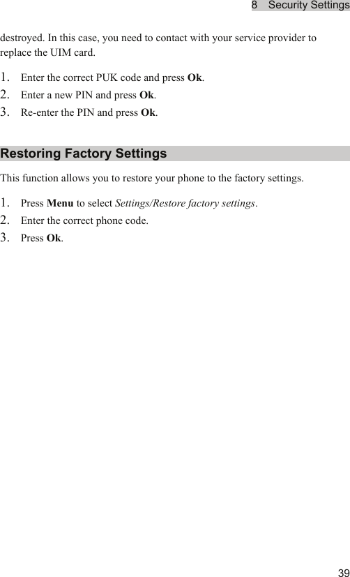 8  Security Settings  39destroyed. In this case, you need to contact with your service provider to replace the UIM card. 1. Enter the correct PUK code and press Ok. 2. Enter a new PIN and press Ok. 3. Re-enter the PIN and press Ok. Restoring Factory Settings This function allows you to restore your phone to the factory settings. 1. Press Menu to select Settings/Restore factory settings. 2. Enter the correct phone code. 3. Press Ok.  