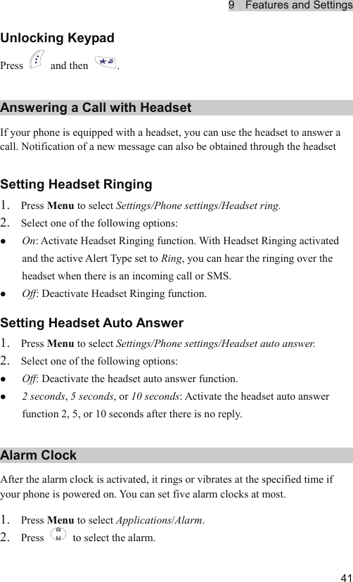 9  Features and Settings  41Unlocking Keypad Press   and then  . Answering a Call with Headset If your phone is equipped with a headset, you can use the headset to answer a call. Notification of a new message can also be obtained through the headset Setting Headset Ringing 1. Press Menu to select Settings/Phone settings/Headset ring. 2. Select one of the following options: z On: Activate Headset Ringing function. With Headset Ringing activated and the active Alert Type set to Ring, you can hear the ringing over the headset when there is an incoming call or SMS. z Off: Deactivate Headset Ringing function. Setting Headset Auto Answer 1. Press Menu to select Settings/Phone settings/Headset auto answer. 2. Select one of the following options: z Off: Deactivate the headset auto answer function. z 2 seconds, 5 seconds, or 10 seconds: Activate the headset auto answer function 2, 5, or 10 seconds after there is no reply. Alarm Clock After the alarm clock is activated, it rings or vibrates at the specified time if your phone is powered on. You can set five alarm clocks at most. 1. Press Menu to select Applications/Alarm. 2. Press    to select the alarm. 