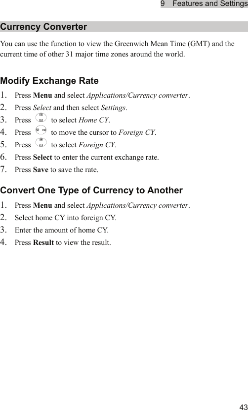 9  Features and Settings  43Currency Converter You can use the function to view the Greenwich Mean Time (GMT) and the current time of other 31 major time zones around the world. Modify Exchange Rate 1. Press Menu and select Applications/Currency converter. 2. Press Select and then select Settings. 3. Press   to select Home CY. 4. Press    to move the cursor to Foreign CY. 5. Press   to select Foreign CY. 6. Press Select to enter the current exchange rate. 7. Press Save to save the rate. Convert One Type of Currency to Another 1. Press Menu and select Applications/Currency converter. 2. Select home CY into foreign CY. 3. Enter the amount of home CY. 4. Press Result to view the result. 