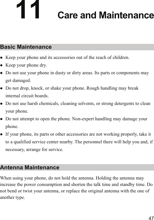   4711  Care and Maintenance Basic Maintenance z Keep your phone and its accessories out of the reach of children. z Keep your phone dry. z Do not use your phone in dusty or dirty areas. Its parts or components may get damaged. z Do not drop, knock, or shake your phone. Rough handling may break internal circuit boards. z Do not use harsh chemicals, cleaning solvents, or strong detergents to clean your phone. z Do not attempt to open the phone. Non-expert handling may damage your phone. z If your phone, its parts or other accessories are not working properly, take it to a qualified service center nearby. The personnel there will help you and, if necessary, arrange for service. Antenna Maintenance When using your phone, do not hold the antenna. Holding the antenna may increase the power consumption and shorten the talk time and standby time. Do not bend or twist your antenna, or replace the original antenna with the one of another type. 