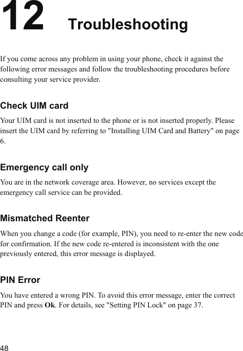   48 12  Troubleshooting If you come across any problem in using your phone, check it against the following error messages and follow the troubleshooting procedures before consulting your service provider. Check UIM card Your UIM card is not inserted to the phone or is not inserted properly. Please insert the UIM card by referring to &quot;Installing UIM Card and Battery&quot; on page 6. Emergency call only You are in the network coverage area. However, no services except the emergency call service can be provided. Mismatched Reenter When you change a code (for example, PIN), you need to re-enter the new code for confirmation. If the new code re-entered is inconsistent with the one previously entered, this error message is displayed.   PIN Error You have entered a wrong PIN. To avoid this error message, enter the correct PIN and press Ok. For details, see &quot;Setting PIN Lock&quot; on page 37. 