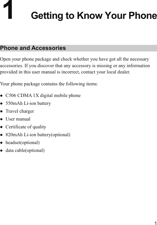   11  Getting to Know Your Phone Phone and Accessories Open your phone package and check whether you have got all the necessary accessories. If you discover that any accessory is missing or any information provided in this user manual is incorrect, contact your local dealer. Your phone package contains the following items: z C506 CDMA 1X digital mobile phone z 550mAh Li-ion battery z Travel charger z User manual z Certificate of quality z 820mAh Li-ion battery(optional) z headset(optional) z data cable(optional) 