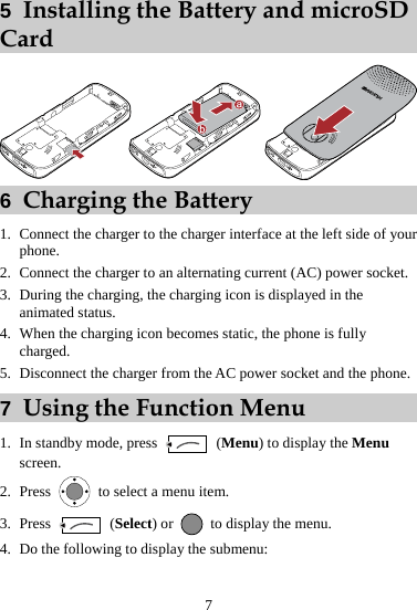 7 5  Installing the Battery and microSD Card  6  Charging the Battery 1. Connect the charger to the charger interface at the left side of your phone. 2. Connect the charger to an alternating current (AC) power socket. 3. During the charging, the charging icon is displayed in the animated status. 4. When the charging icon becomes static, the phone is fully charged. 5. Disconnect the charger from the AC power socket and the phone. 7  Using the Function Menu 1. In standby mode, press   (Menu) to display the Menu screen. 2. Press    to select a menu item. 3. Press   (Select) or    to display the menu. 4. Do the following to display the submenu: 