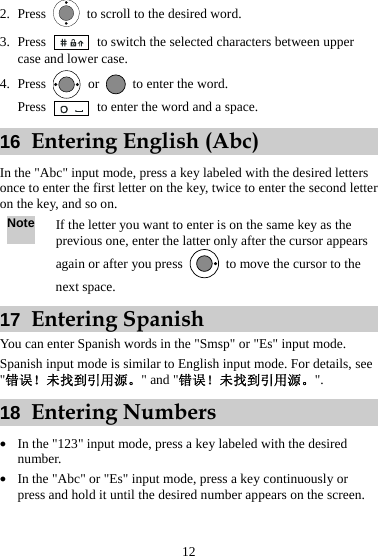 12 2. Press    to scroll to the desired word. 3. Press    to switch the selected characters between upper case and lower case. 4. Press   or   to enter the word. Press    to enter the word and a space. 16  Entering English (Abc) In the &quot;Abc&quot; input mode, press a key labeled with the desired letters once to enter the first letter on the key, twice to enter the second letter on the key, and so on. Note If the letter you want to enter is on the same key as the previous one, enter the latter only after the cursor appears again or after you press    to move the cursor to the next space. 17  Entering Spanish You can enter Spanish words in the &quot;Smsp&quot; or &quot;Es&quot; input mode. Spanish input mode is similar to English input mode. For details, see &quot;错误！未找到引用源。&quot; and &quot;错误！未找到引用源。&quot;. 18  Entering Numbers z In the &quot;123&quot; input mode, press a key labeled with the desired number. z In the &quot;Abc&quot; or &quot;Es&quot; input mode, press a key continuously or press and hold it until the desired number appears on the screen. 