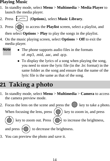 14 Playing Music 1. In standby mode, select Menu &gt; Multimedia &gt; Media Player to launch the media player. 2. Press   (Options), select Music Library. 3. Press    to access the Playlist screen, select a playlist, and then select Options &gt; Play to play the songs in the playlist.   4. On the music playing screen, select Options &gt; Off to exit the media player.   Note z The phone supports audio files in the formats of .mp3, .mid, .aac, and .qcp.   z To display the lyrics of a song when playing the song, you need to store the lyric file (in the .lrc format) in the same folder as the song and ensure that the name of the lyric file is the same as that of the song.   21  Taking a photo 1. In standby mode, select Menu &gt; Multimedia &gt; Camera to access the camera preview mode.   2. Focus the lens on the scene and press the    key to take a photo. When focusing the lens, press    key to zoom in, and press   key to zoom out. Press    to increase the brightness, and press    to decrease the brightness. 3. You can preview the photo and save it.  