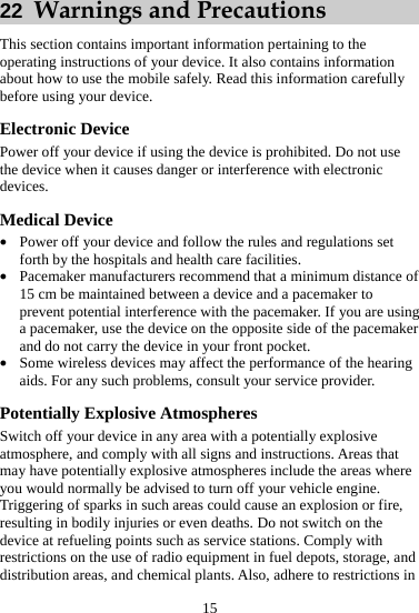 15 22  Warnings and Precautions This section contains important information pertaining to the operating instructions of your device. It also contains information about how to use the mobile safely. Read this information carefully before using your device. Electronic Device Power off your device if using the device is prohibited. Do not use the device when it causes danger or interference with electronic devices. Medical Device z Power off your device and follow the rules and regulations set forth by the hospitals and health care facilities. z Pacemaker manufacturers recommend that a minimum distance of 15 cm be maintained between a device and a pacemaker to prevent potential interference with the pacemaker. If you are using a pacemaker, use the device on the opposite side of the pacemaker and do not carry the device in your front pocket. z Some wireless devices may affect the performance of the hearing aids. For any such problems, consult your service provider. Potentially Explosive Atmospheres Switch off your device in any area with a potentially explosive atmosphere, and comply with all signs and instructions. Areas that may have potentially explosive atmospheres include the areas where you would normally be advised to turn off your vehicle engine. Triggering of sparks in such areas could cause an explosion or fire, resulting in bodily injuries or even deaths. Do not switch on the device at refueling points such as service stations. Comply with restrictions on the use of radio equipment in fuel depots, storage, and distribution areas, and chemical plants. Also, adhere to restrictions in 