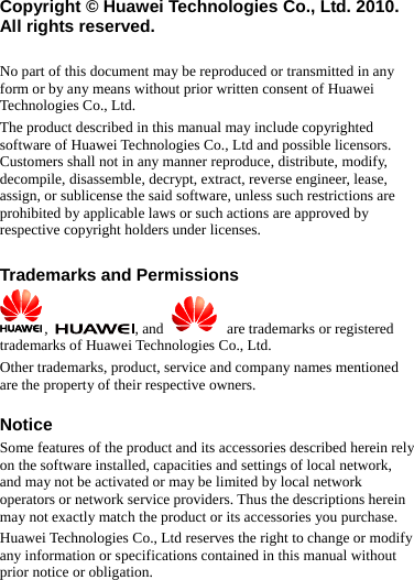 Copyright © Huawei Technologies Co., Ltd. 2010. All rights reserved.  No part of this document may be reproduced or transmitted in any form or by any means without prior written consent of Huawei Technologies Co., Ltd. The product described in this manual may include copyrighted software of Huawei Technologies Co., Ltd and possible licensors. Customers shall not in any manner reproduce, distribute, modify, decompile, disassemble, decrypt, extract, reverse engineer, lease, assign, or sublicense the said software, unless such restrictions are prohibited by applicable laws or such actions are approved by respective copyright holders under licenses.  Trademarks and Permissions ,  , and     are trademarks or registered trademarks of Huawei Technologies Co., Ltd. Other trademarks, product, service and company names mentioned are the property of their respective owners.  Notice Some features of the product and its accessories described herein rely on the software installed, capacities and settings of local network, and may not be activated or may be limited by local network operators or network service providers. Thus the descriptions herein may not exactly match the product or its accessories you purchase. Huawei Technologies Co., Ltd reserves the right to change or modify any information or specifications contained in this manual without prior notice or obligation. 