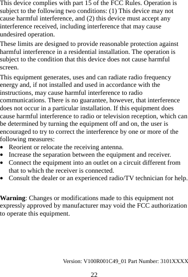 22 This device complies with part 15 of the FCC Rules. Operation is subject to the following two conditions: (1) This device may not cause harmful interference, and (2) this device must accept any interference received, including interference that may cause undesired operation. These limits are designed to provide reasonable protection against harmful interference in a residential installation. The operation is subject to the condition that this device does not cause harmful screen. This equipment generates, uses and can radiate radio frequency energy and, if not installed and used in accordance with the instructions, may cause harmful interference to radio communications. There is no guarantee, however, that interference does not occur in a particular installation. If this equipment does cause harmful interference to radio or television reception, which can be determined by turning the equipment off and on, the user is encouraged to try to correct the interference by one or more of the following measures: z Reorient or relocate the receiving antenna. z Increase the separation between the equipment and receiver. z Connect the equipment into an outlet on a circuit different from that to which the receiver is connected. z Consult the dealer or an experienced radio/TV technician for help.  Warning: Changes or modifications made to this equipment not expressly approved by manufacturer may void the FCC authorization to operate this equipment.     Version: V100R001C49_01 Part Number: 3101XXXX 