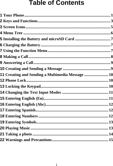 i Table of Contents 1 Your Phone.....................................................................................1 2 Keys and Functions........................................................................3 3 Screen Icons....................................................................................5 4 Menu Tree ......................................................................................6 5 Installing the Battery and microSD Card ...................................7 6 Charging the Battery.....................................................................7 7 Using the Function Menu..............................................................7 8 Making a Call.................................................................................8 9 Answering a Call............................................................................9 10 Creating and Sending a Message ...............................................9 11 Creating and Sending a Multimedia Message ........................10 12 Phone Lock.................................................................................10 13 Locking the Keypad...................................................................10 14 Changing the Text Input Modes ..............................................11 15 Entering English (En)................................................................11 16 Entering English (Abc)..............................................................12 17 Entering Spanish........................................................................12 18 Entering Numbers .....................................................................12 19 Entering Symbols.......................................................................13 20 Playing Music.............................................................................13 21 Taking a photo ...........................................................................14 22 Warnings and Precautions........................................................15 