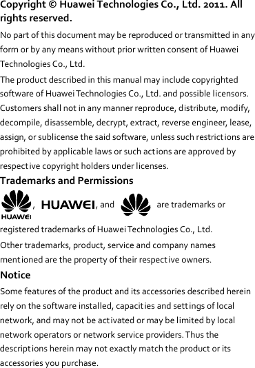 Copyright©HuaweiTechnologiesCo.,Ltd.2011.Allrightsreserved.NopartofthisdocumentmaybereproducedortransmittedinanyformorbyanymeanswithoutpriorwrittenconsentofHuaweiTechnologiesCo.,Ltd.TheproductdescribedinthismanualmayincludecopyrightedsoftwareofHuaweiTechnologiesCo.,Ltd.andpossiblelicensors.Customersshallnotinanymannerreproduce,distribute,modify,decompile,disassemble,decrypt,extract,reverseengineer,lease,assign,orsublicensethesaidsoftware,unlesssuchrestrictionsareprohibitedbyapplicablelawsorsuchactionsareapprovedbyrespectivecopyrightholdersunderlicenses.TrademarksandPermissions,,and  aretrademarksorregisteredtrademarksofHuaweiTechnologiesCo.,Ltd.Othertrademarks,product,serviceandcompanynamesmentionedarethepropertyoftheirrespectiveowners.NoticeSomefeaturesoftheproductanditsaccessoriesdescribedhereinrelyonthesoftwareinstalled,capacit iesandsettingsoflocalnetwork,andmaynotbeactivatedormaybelimitedbylocalnetworkoperatorsornetworkserviceproviders.Thusthedescriptionshereinmaynotexactlymatchtheproductoritsaccessoriesyoupurchase.