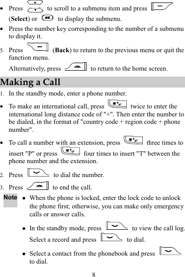 8 z Press    to scroll to a submenu item and press   (Select) or    to display the submenu. z Press the number key corresponding to the number of a submenu to display it. 5. Press   (Back) to return to the previous menu or quit the function menu. Alternatively, press    to return to the home screen. Making a Call 1. In the standby mode, enter a phone number. z To make an international call, press    twice to enter the international long distance code of &quot;+&quot;. Then enter the number to be dialed, in the format of &quot;country code + region code + phone number&quot;. z To call a number with an extension, press    three times to insert &quot;P&quot; or press    four times to insert &quot;T&quot; between the phone number and the extension. 2. Press    to dial the number. 3. Press    to end the call. Note z When the phone is locked, enter the lock code to unlock the phone first; otherwise, you can make only emergency calls or answer calls. z In the standby mode, press    to view the call log. Select a record and press   to dial. z Select a contact from the phonebook and press   to dial. 