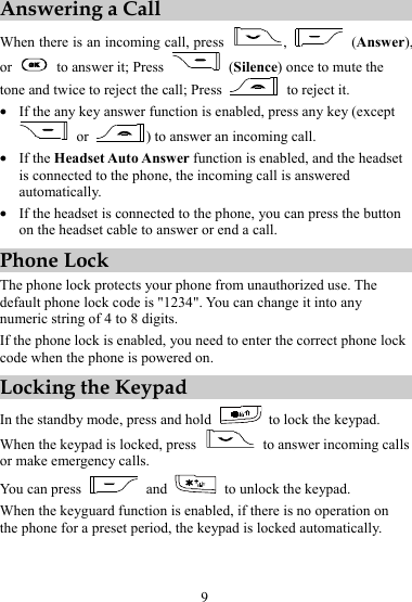 9 Answering a Call When there is an incoming call, press  ,   (Answer), or    to answer it; Press   (Silence) once to mute the tone and twice to reject the call; Press    to reject it. z If the any key answer function is enabled, press any key (except  or  ) to answer an incoming call. z If the Headset Auto Answer function is enabled, and the headset is connected to the phone, the incoming call is answered automatically. z If the headset is connected to the phone, you can press the button on the headset cable to answer or end a call. Phone Lock The phone lock protects your phone from unauthorized use. The default phone lock code is &quot;1234&quot;. You can change it into any numeric string of 4 to 8 digits. If the phone lock is enabled, you need to enter the correct phone lock code when the phone is powered on. Locking the Keypad In the standby mode, press and hold   to lock the keypad. When the keypad is locked, press    to answer incoming calls or make emergency calls. You can press   and    to unlock the keypad. When the keyguard function is enabled, if there is no operation on the phone for a preset period, the keypad is locked automatically.  
