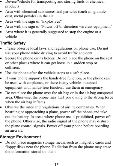 15 z Device/Vehicle for transporting and storing fuels or chemical products z Area with chemical substances and particles (such as: granule, dust, metal powder) in the air z Area with the sign of &quot;Explosives&quot; z Area with the sign of &quot;Power off bi-direction wireless equipment&quot; z Area where it is generally suggested to stop the engine or a vehicle Traffic Safety z Please observe local laws and regulations on phone use. Do not use your phone while driving to avoid traffic accident. z Secure the phone on its holder. Do not place the phone on the seat or other places where it can get loose in a sudden stop or collision. z Use the phone after the vehicle stops at a safe place. z If your phone supports the hands-free function, or the phone can be used with earphones, or there is any vehicle-mounted equipment with hands-free function, use them in emergency. z Do not place the phone over the air bag or in the air bag outspread area. Otherwise, the phone may hurt you owing to the strong force when the air bag inflates. z Observe the rules and regulations of airline companies. When boarding or approaching a plane, power off the phone and take out the battery. In areas where phone use is prohibited, power off the phone. Otherwise, the radio signal of the phone may disturb the plane control signals. Power off your phone before boarding an aircraft. Storage Environment z Do not place magnetic storage media such as magnetic cards and floppy disks near the phone. Radiation from the phone may erase the information stored on them. 