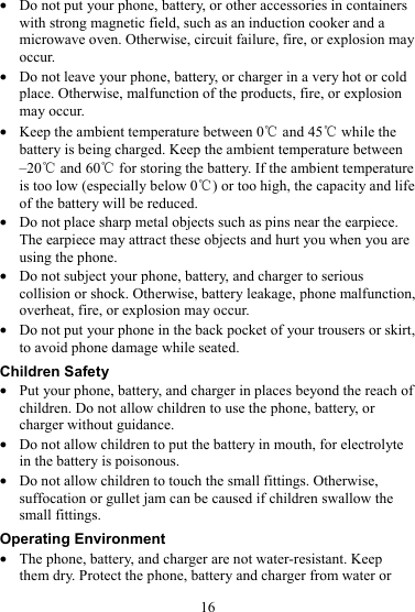 16 z Do not put your phone, battery, or other accessories in containers with strong magnetic field, such as an induction cooker and a microwave oven. Otherwise, circuit failure, fire, or explosion may occur. z Do not leave your phone, battery, or charger in a very hot or cold place. Otherwise, malfunction of the products, fire, or explosion may occur. z Keep the ambient temperature between 0℃ and 45  while the ℃battery is being charged. Keep the ambient temperature between –20℃ and 60  for storing the battery. If the ambient temperature ℃is too low (especially below 0 ) or too high, the capacity and life ℃of the battery will be reduced. z Do not place sharp metal objects such as pins near the earpiece. The earpiece may attract these objects and hurt you when you are using the phone. z Do not subject your phone, battery, and charger to serious collision or shock. Otherwise, battery leakage, phone malfunction, overheat, fire, or explosion may occur. z Do not put your phone in the back pocket of your trousers or skirt, to avoid phone damage while seated. Children Safety z Put your phone, battery, and charger in places beyond the reach of children. Do not allow children to use the phone, battery, or charger without guidance. z Do not allow children to put the battery in mouth, for electrolyte in the battery is poisonous. z Do not allow children to touch the small fittings. Otherwise, suffocation or gullet jam can be caused if children swallow the small fittings. Operating Environment z The phone, battery, and charger are not water-resistant. Keep them dry. Protect the phone, battery and charger from water or 