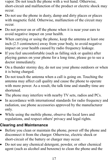 17 vapor. Do not touch the phone with a wet hand. Otherwise, short-circuit and malfunction of the product or electric shock may occur. z Do not use the phone in dusty, damp and dirty places or places with magnetic field. Otherwise, malfunction of the circuit may occur. z Do not power on or off the phone when it is near your ears to avoid negative impact on your health. z When carrying or using the phone, keep the antenna at least one inch (2.5 centimeters) away from your body, to avoid negative impact on your health caused by radio frequency leakage. z If you feel uncomfortable (such as falling sick or qualm) after playing games on your phone for a long time, please go to see a doctor immediately. z On a thunder stormy day, do not use your phone outdoors or when it is being charged. z Do not touch the antenna when a call is going on. Touching the antenna may affect call quality and cause the phone to operate with more power. As a result, the talk time and standby time are shortened. z The phone may interfere with nearby TV sets, radios and PCs. z In accordance with international standards for radio frequency and radiation, use phone accessories approved by the manufacturer only. z While using the mobile phone, observe the local laws and regulations, and respect others&apos; privacy and legal rights. Clearing and Maintenance z Before you clean or maintain the phone, power off the phone and disconnect it from the charger. Otherwise, electric shock or short-circuit of the battery or charger may occur. z Do not use any chemical detergent, powder, or other chemical agent (such as alcohol and benzene) to clean the phone and the 