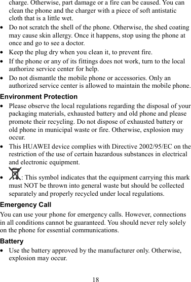 18 charge. Otherwise, part damage or a fire can be caused. You can clean the phone and the charger with a piece of soft antistatic cloth that is a little wet. z Do not scratch the shell of the phone. Otherwise, the shed coating may cause skin allergy. Once it happens, stop using the phone at once and go to see a doctor. z Keep the plug dry when you clean it, to prevent fire. z If the phone or any of its fittings does not work, turn to the local authorize service center for help. z Do not dismantle the mobile phone or accessories. Only an authorized service center is allowed to maintain the mobile phone. Environment Protection z Please observe the local regulations regarding the disposal of your packaging materials, exhausted battery and old phone and please promote their recycling. Do not dispose of exhausted battery or old phone in municipal waste or fire. Otherwise, explosion may occur. z This HUAWEI device complies with Directive 2002/95/EC on the restriction of the use of certain hazardous substances in electrical and electronic equipment. z : This symbol indicates that the equipment carrying this mark must NOT be thrown into general waste but should be collected separately and properly recycled under local regulations. Emergency Call You can use your phone for emergency calls. However, connections in all conditions cannot be guaranteed. You should never rely solely on the phone for essential communications. Battery z Use the battery approved by the manufacturer only. Otherwise, explosion may occur. 