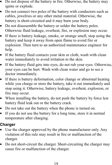 19 z Do not dispose of the battery in fire. Otherwise, the battery may ignite or explode. z Do not connect two poles of the battery with conductors such as cables, jewelries or any other metal material. Otherwise, the battery is short-circuited and it may burn your body. z Do not disassemble the battery or solder the battery poles. Otherwise fluid leakage, overheat, fire, or explosion may occur. z If there is battery leakage, smoke, or strange smell, stop using the battery and keep it away from open flame to avoid fire or explosion. Then turn to an authorized maintenance engineer for help. z If the battery fluid contacts your skin or cloth, wash with clean water immediately to avoid irritation to the skin. z If the battery fluid gets into eyes, do not rub your eyes. Otherwise, your eyes can be hurt. Wash with clean water and go to see a doctor immediately. z If there is battery deformation, color change or abnormal heating while you charge or store the battery, take it out immediately and stop using it. Otherwise, battery leakage, overheat, explosion, or fire may occur. z When installing the battery, do not push the battery by force lest battery fluid leak out or the battery crack. z Do not take out the battery when the phone is turned on. z If you do not use the battery for a long time, store it in normal temperature after charging. Charger z Use the charger approved by the phone manufacturer only. Any violation of this rule may result in fire or malfunction of the charger. z Do not short-circuit the charger. Short-circuiting the charger may cause fire or malfunction of the charger. 