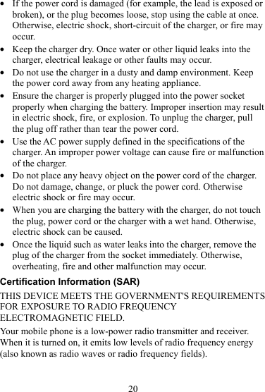 20 z If the power cord is damaged (for example, the lead is exposed or broken), or the plug becomes loose, stop using the cable at once. Otherwise, electric shock, short-circuit of the charger, or fire may occur. z Keep the charger dry. Once water or other liquid leaks into the charger, electrical leakage or other faults may occur. z Do not use the charger in a dusty and damp environment. Keep the power cord away from any heating appliance. z Ensure the charger is properly plugged into the power socket properly when charging the battery. Improper insertion may result in electric shock, fire, or explosion. To unplug the charger, pull the plug off rather than tear the power cord. z Use the AC power supply defined in the specifications of the charger. An improper power voltage can cause fire or malfunction of the charger. z Do not place any heavy object on the power cord of the charger. Do not damage, change, or pluck the power cord. Otherwise electric shock or fire may occur. z When you are charging the battery with the charger, do not touch the plug, power cord or the charger with a wet hand. Otherwise, electric shock can be caused. z Once the liquid such as water leaks into the charger, remove the plug of the charger from the socket immediately. Otherwise, overheating, fire and other malfunction may occur. Certification Information (SAR) THIS DEVICE MEETS THE GOVERNMENT&apos;S REQUIREMENTS FOR EXPOSURE TO RADIO FREQUENCY ELECTROMAGNETIC FIELD. Your mobile phone is a low-power radio transmitter and receiver. When it is turned on, it emits low levels of radio frequency energy (also known as radio waves or radio frequency fields). 
