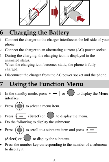  6 Charging the Battery 1. Connect the charger to the charger interface at the left side of your phone. 2. Connect the charger to an alternating current (AC) power socket. 3. During the charging, the charging icon is displayed in the animated status. When the charging icon becomes static, the phone is fully charged. 4. Disconnect the charger from the AC power socket and the phone. 7 Using the Function Menu 1. In the standby mode, press   or   to display the Menu interface. 2. Press    to select a menu item. 3. Press   (Select) or    to display the menu. 4. Do the following to display the submenu: z Press    to scroll to a submenu item and press   (Select) or    to display the submenu. z Press the number key corresponding to the number of a submenu to display it. 6 