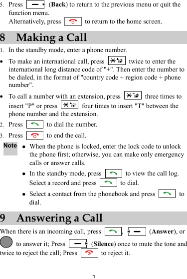 5. Press   (Back) to return to the previous menu or quit the function menu. Alternatively, press    to return to the home screen. 8 Making a Call 1. In the standby mode, enter a phone number. z To make an international call, press    twice to enter the international long distance code of &quot;+&quot;. Then enter the number to be dialed, in the format of &quot;country code + region code + phone number&quot;. z To call a number with an extension, press    three times to insert &quot;P&quot; or press    four times to insert &quot;T&quot; between the phone number and the extension. 2. Press    to dial the number. 3. Press    to end the call. Note z When the phone is locked, enter the lock code to unlock the phone first; otherwise, you can make only emergency calls or answer calls. z In the standby mode, press    to view the call log. Select a record and press   to dial. z Select a contact from the phonebook and press   to dial. 9 Answering a Call When there is an incoming call, press  ,   (Answer), or   to answer it; Press   (Silence) once to mute the tone and twice to reject the call; Press    to reject it. 7 