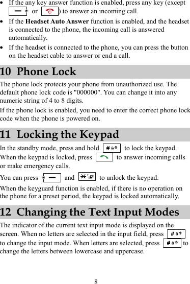 z If the any key answer function is enabled, press any key (except  or  ) to answer an incoming call. z If the Headset Auto Answer function is enabled, and the headset is connected to the phone, the incoming call is answered automatically. z If the headset is connected to the phone, you can press the button on the headset cable to answer or end a call. 10 Phone Lock The phone lock protects your phone from unauthorized use. The default phone lock code is &quot;000000&quot;. You can change it into any numeric string of 4 to 8 digits. If the phone lock is enabled, you need to enter the correct phone lock code when the phone is powered on. 11 Locking the Keypad In the standby mode, press and hold   to lock the keypad. When the keypad is locked, press    to answer incoming calls or make emergency calls. You can press   and    to unlock the keypad. When the keyguard function is enabled, if there is no operation on the phone for a preset period, the keypad is locked automatically. 12 Changing the Text Input Modes The indicator of the current text input mode is displayed on the screen. When no letters are selected in the input field, press   to change the input mode. When letters are selected, press   to change the letters between lowercase and uppercase. 8 