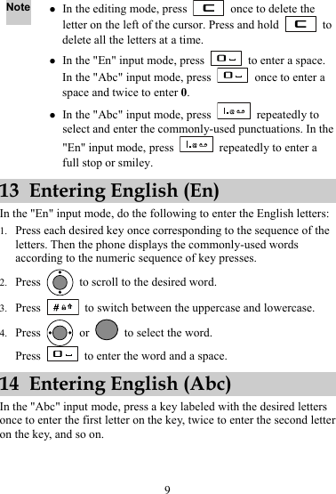 Note z In the editing mode, press    once to delete the letter on the left of the cursor. Press and hold   to delete all the letters at a time. z In the &quot;En&quot; input mode, press    to enter a space. In the &quot;Abc&quot; input mode, press    once to enter a space and twice to enter 0. z In the &quot;Abc&quot; input mode, press   repeatedly to select and enter the commonly-used punctuations. In the &quot;En&quot; input mode, press    repeatedly to enter a full stop or smiley. 13 Entering English (En) In the &quot;En&quot; input mode, do the following to enter the English letters: 1. Press each desired key once corresponding to the sequence of the letters. Then the phone displays the commonly-used words according to the numeric sequence of key presses. 2. Press    to scroll to the desired word. 3. Press    to switch between the uppercase and lowercase. 4. Press   or    to select the word. Press    to enter the word and a space. 14 Entering English (Abc) In the &quot;Abc&quot; input mode, press a key labeled with the desired letters once to enter the first letter on the key, twice to enter the second letter on the key, and so on. 9 