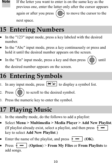 Note If the letter you want to enter is on the same key as the previous one, enter the latter only after the cursor appears again or after you press    to move the cursor to the next space. 15 Entering Numbers z In the &quot;123&quot; input mode, press a key labeled with the desired number. z In the &quot;Abc&quot; input mode, press a key continuously or press and hold it until the desired number appears on the screen. z In the &quot;En&quot; input mode, press a key and then press   until the desired number appears on the screen. 16 Entering Symbols 1. In any input mode, press    to display a symbol list. 2. Press    to scroll to the desired symbol. 3. Press the numeric key to enter the symbol. 17 Playing Music 1. In the standby mode, do the follows to add a playlist: z Select Menu &gt; Multimedia &gt; Media Player &gt; Add New Playlist. (If playlist already exist, select a playlist, and then press   key to select Add New Playlist.) z Enter the name of the playlist, and press   (OK). z Press   (Option) &gt; From My Files or From Playlists to add songs. 10 