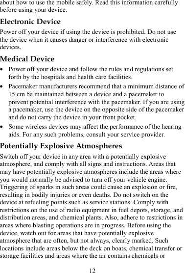 12 about how to use the mobile safely. Read this information carefully before using your device. Electronic Device Power off your device if using the device is prohibited. Do not use the device when it causes danger or interference with electronic devices. Medical Device z Power off your device and follow the rules and regulations set forth by the hospitals and health care facilities. z Pacemaker manufacturers recommend that a minimum distance of 15 cm be maintained between a device and a pacemaker to prevent potential interference with the pacemaker. If you are using a pacemaker, use the device on the opposite side of the pacemaker and do not carry the device in your front pocket. z Some wireless devices may affect the performance of the hearing aids. For any such problems, consult your service provider. Potentially Explosive Atmospheres Switch off your device in any area with a potentially explosive atmosphere, and comply with all signs and instructions. Areas that may have potentially explosive atmospheres include the areas where you would normally be advised to turn off your vehicle engine. Triggering of sparks in such areas could cause an explosion or fire, resulting in bodily injuries or even deaths. Do not switch on the device at refueling points such as service stations. Comply with restrictions on the use of radio equipment in fuel depots, storage, and distribution areas, and chemical plants. Also, adhere to restrictions in areas where blasting operations are in progress. Before using the device, watch out for areas that have potentially explosive atmosphere that are often, but not always, clearly marked. Such locations include areas below the deck on boats, chemical transfer or storage facilities and areas where the air contains chemicals or 