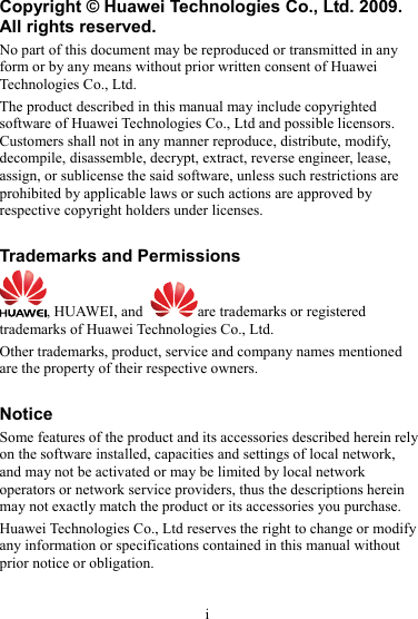 Copyright © Huawei Technologies Co., Ltd. 2009. All rights reserved. No part of this document may be reproduced or transmitted in any form or by any means without prior written consent of Huawei Technologies Co., Ltd. The product described in this manual may include copyrighted software of Huawei Technologies Co., Ltd and possible licensors. Customers shall not in any manner reproduce, distribute, modify, decompile, disassemble, decrypt, extract, reverse engineer, lease, assign, or sublicense the said software, unless such restrictions are prohibited by applicable laws or such actions are approved by respective copyright holders under licenses.  Trademarks and Permissions , HUAWEI, and  are trademarks or registered trademarks of Huawei Technologies Co., Ltd. Other trademarks, product, service and company names mentioned are the property of their respective owners.  Notice Some features of the product and its accessories described herein rely on the software installed, capacities and settings of local network, and may not be activated or may be limited by local network operators or network service providers, thus the descriptions herein may not exactly match the product or its accessories you purchase. Huawei Technologies Co., Ltd reserves the right to change or modify any information or specifications contained in this manual without prior notice or obligation.      i 