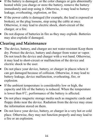16 z If the battery is damaged, or the color changes or gets abnormally heated while you charge or store the battery, remove the battery immediately and stop using it. Otherwise, it may lead to battery leakage, overheating, explosion, or fire. z If the power cable is damaged (for example, the lead is exposed or broken), or the plug loosens, stop using the cable at once. Otherwise, it may lead to electric shock, short-circuit of the charger, or a fire. z Do not dispose of batteries in fire as they may explode. Batteries may also explode if damaged. Clearing and Maintenance z The device, battery, and charger are not water-resistant Keep them dry. Protect the device, battery and charger from water or vapor. Do not touch the device and charger with a wet hand. Otherwise, it may lead to short-circuit or malfunction of the device and electric shock to the user. z Do not place your device, battery, or charger in places where it can get damaged because of collision. Otherwise, it may lead to battery leakage, device malfunction, overheating, fire, or explosion. z If the ambient temperature is considerably low or high, the capacity and life of the battery is reduced. When the temperature is lower than 0℃, performance of the battery is affected. z Do not place magnetic storage media such as magnetic cards and floppy disks near the device. Radiation from the device may erase the information stored on them. z Do not leave your device, battery, or charger in a very hot or cold place. Otherwise, they may not function properly and may lead to a fire or an explosion. 