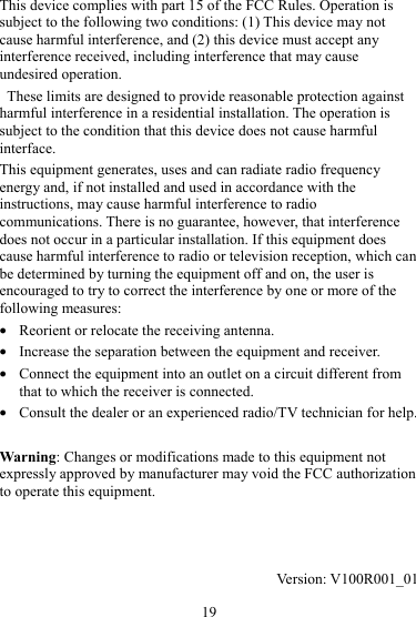 19 This device complies with part 15 of the FCC Rules. Operation is subject to the following two conditions: (1) This device may not cause harmful interference, and (2) this device must accept any interference received, including interference that may cause undesired operation.   These limits are designed to provide reasonable protection against harmful interference in a residential installation. The operation is subject to the condition that this device does not cause harmful interface. This equipment generates, uses and can radiate radio frequency energy and, if not installed and used in accordance with the instructions, may cause harmful interference to radio communications. There is no guarantee, however, that interference does not occur in a particular installation. If this equipment does cause harmful interference to radio or television reception, which can be determined by turning the equipment off and on, the user is encouraged to try to correct the interference by one or more of the following measures: z Reorient or relocate the receiving antenna. z Increase the separation between the equipment and receiver. z Connect the equipment into an outlet on a circuit different from that to which the receiver is connected. z Consult the dealer or an experienced radio/TV technician for help.  Warning: Changes or modifications made to this equipment not expressly approved by manufacturer may void the FCC authorization to operate this equipment.    Version: V100R001_01 