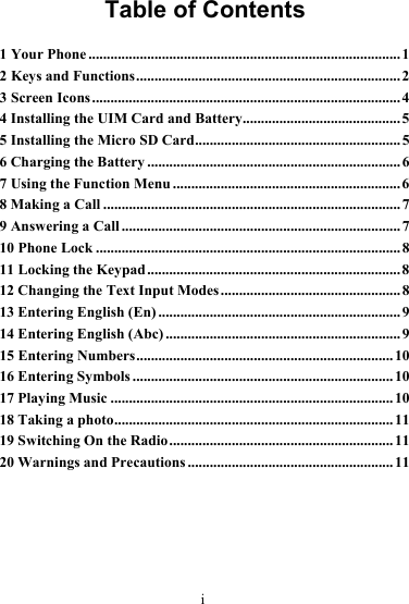      i Table of Contents 1 Your Phone .....................................................................................1 2 Keys and Functions........................................................................ 2 3 Screen Icons....................................................................................4 4 Installing the UIM Card and Battery........................................... 5 5 Installing the Micro SD Card........................................................ 5 6 Charging the Battery .....................................................................6 7 Using the Function Menu ..............................................................6 8 Making a Call ................................................................................. 7 9 Answering a Call ............................................................................7 10 Phone Lock ...................................................................................8 11 Locking the Keypad ..................................................................... 8 12 Changing the Text Input Modes ................................................. 8 13 Entering English (En) ..................................................................9 14 Entering English (Abc) ................................................................9 15 Entering Numbers......................................................................10 16 Entering Symbols .......................................................................10 17 Playing Music .............................................................................10 18 Taking a photo............................................................................ 11 19 Switching On the Radio .............................................................11 20 Warnings and Precautions ........................................................11 
