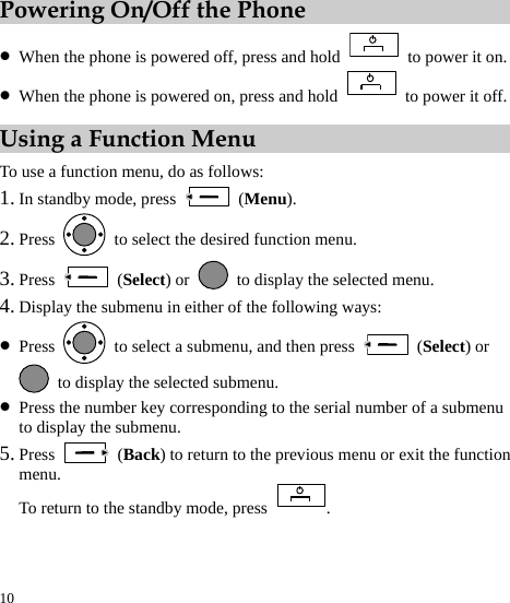  10 Powering On/Off the Phone z When the phone is powered off, press and hold    to power it on. z When the phone is powered on, press and hold    to power it off. Using a Function Menu To use a function menu, do as follows: 1. In standby mode, press   (Menu). 2. Press    to select the desired function menu. 3. Press   (Select) or    to display the selected menu. 4. Display the submenu in either of the following ways: z Press    to select a submenu, and then press   (Select) or   to display the selected submenu. z Press the number key corresponding to the serial number of a submenu to display the submenu. 5. Press   (Back) to return to the previous menu or exit the function menu. To return to the standby mode, press  . 