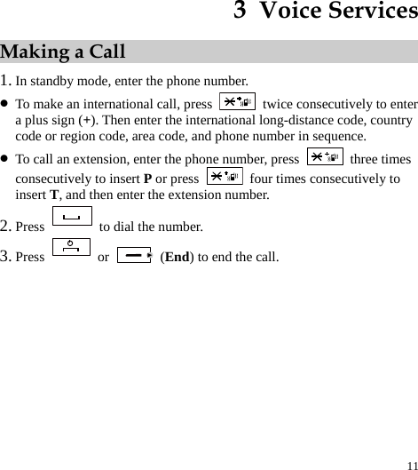  11 3  Voice Services Making a Call 1. In standby mode, enter the phone number. z To make an international call, press    twice consecutively to enter a plus sign (+). Then enter the international long-distance code, country code or region code, area code, and phone number in sequence. z To call an extension, enter the phone number, press   three times consecutively to insert P or press    four times consecutively to insert T, and then enter the extension number. 2. Press    to dial the number. 3. Press   or   (End) to end the call. 