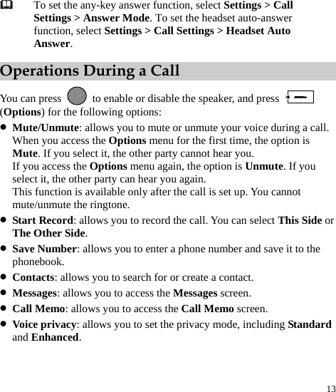  13  To set the any-key answer function, select Settings &gt; Call Settings &gt; Answer Mode. To set the headset auto-answer function, select Settings &gt; Call Settings &gt; Headset Auto Answer. Operations During a Call You can press    to enable or disable the speaker, and press   (Options) for the following options: z Mute/Unmute: allows you to mute or unmute your voice during a call. When you access the Options menu for the first time, the option is Mute. If you select it, the other party cannot hear you. If you access the Options menu again, the option is Unmute. If you select it, the other party can hear you again. This function is available only after the call is set up. You cannot mute/unmute the ringtone. z Start Record: allows you to record the call. You can select This Side or The Other Side. z Save Number: allows you to enter a phone number and save it to the phonebook. z Contacts: allows you to search for or create a contact. z Messages: allows you to access the Messages screen. z Call Memo: allows you to access the Call Memo screen. z Voice privacy: allows you to set the privacy mode, including Standard and Enhanced. 