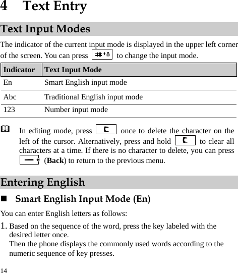  14 4  Text Entry Text Input Modes The indicator of the current input mode is displayed in the upper left corner of the screen. You can press    to change the input mode. Indicator  Text Input Mode En  Smart English input mode Abc  Traditional English input mode 123  Number input mode   In editing mode, press   once to delete the character on the left of the cursor. Alternatively, press and hold   to clear all characters at a time. If there is no character to delete, you can press  (Back) to return to the previous menu. Entering English  Smart English Input Mode (En) You can enter English letters as follows: 1. Based on the sequence of the word, press the key labeled with the desired letter once. Then the phone displays the commonly used words according to the numeric sequence of key presses. 
