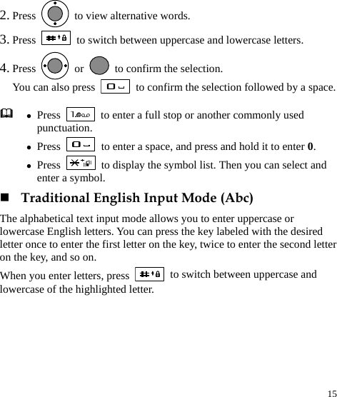  15 2. Press    to view alternative words. 3. Press   to switch between uppercase and lowercase letters. 4. Press   or    to confirm the selection.   You can also press    to confirm the selection followed by a space.  Traditional English Input Mode (Abc) The alphabetical text input mode allows you to enter uppercase or lowercase English letters. You can press the key labeled with the desired letter once to enter the first letter on the key, twice to enter the second letter on the key, and so on. When you enter letters, press   to switch between uppercase and lowercase of the highlighted letter.  z Press    to enter a full stop or another commonly used punctuation. z Press    to enter a space, and press and hold it to enter 0. z Press    to display the symbol list. Then you can select and enter a symbol. 