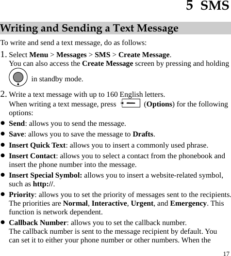  17 5  SMS Writing and Sending a Text Message To write and send a text message, do as follows: 1. Select Menu &gt; Messages &gt; SMS &gt; Create Message. You can also access the Create Message screen by pressing and holding   in standby mode. 2. Write a text message with up to 160 English letters. When writing a text message, press   (Options) for the following options: z Send: allows you to send the message. z Save: allows you to save the message to Drafts. z Insert Quick Text: allows you to insert a commonly used phrase. z Insert Contact: allows you to select a contact from the phonebook and insert the phone number into the message. z Insert Special Symbol: allows you to insert a website-related symbol, such as http://. z Priority: allows you to set the priority of messages sent to the recipients. The priorities are Normal, Interactive, Urgent, and Emergency. This function is network dependent. z Callback Number: allows you to set the callback number. The callback number is sent to the message recipient by default. You can set it to either your phone number or other numbers. When the 