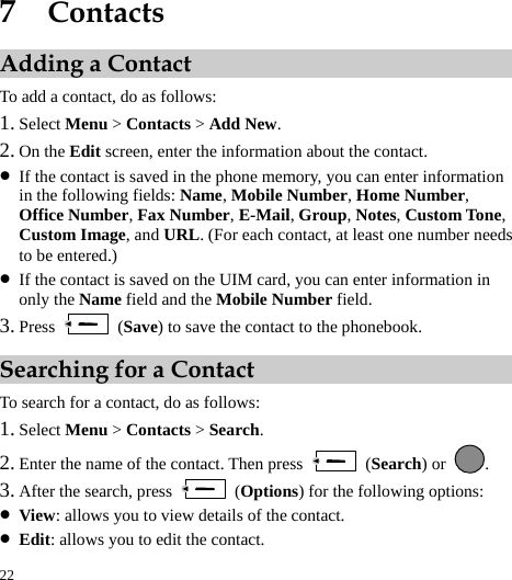  22 7  Contacts Adding a Contact To add a contact, do as follows: 1. Select Menu &gt; Contacts &gt; Add New. 2. On the Edit screen, enter the information about the contact. z If the contact is saved in the phone memory, you can enter information in the following fields: Name, Mobile Number, Home Number, Office Number, Fax Number, E-Mail, Group, Notes, Custom Tone, Custom Image, and URL. (For each contact, at least one number needs to be entered.) z If the contact is saved on the UIM card, you can enter information in only the Name field and the Mobile Number field. 3. Press   (Save) to save the contact to the phonebook. Searching for a Contact To search for a contact, do as follows: 1. Select Menu &gt; Contacts &gt; Search. 2. Enter the name of the contact. Then press   (Search) or  . 3. After the search, press   (Options) for the following options: z View: allows you to view details of the contact. z Edit: allows you to edit the contact. 