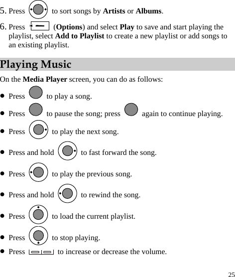  25 5. Press    to sort songs by Artists or Albums. 6. Press   (Options) and select Play to save and start playing the playlist, select Add to Playlist to create a new playlist or add songs to an existing playlist.   Playing Music On the Media Player screen, you can do as follows: z Press    to play a song. z Press    to pause the song; press    again to continue playing. z Press    to play the next song. z Press and hold    to fast forward the song. z Press    to play the previous song. z Press and hold    to rewind the song. z Press    to load the current playlist. z Press   to stop playing. z Press    to increase or decrease the volume. 