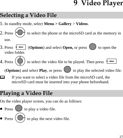  27 9  Video Player Selecting a Video File 1. In standby mode, select Menu &gt; Gallery &gt; Videos. 2. Press    to select the phone or the microSD card as the memory in use. 3. Press   (Options) and select Open, or press    to open the video folder. 4. Press    to select the video file to be played. Then press   (Options) and select Play, or press    to play the selected video file.  If you want to select a video file from the microSD card, the microSD card must be inserted into your phone beforehand. Playing a Video File On the video player screen, you can do as follows: z Press    to play a video file. z Press    to play the next video file. 