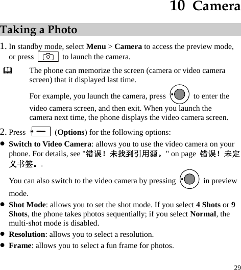  29 10  Camera Taking a Photo 1. In standby mode, select Menu &gt; Camera to access the preview mode, or press    to launch the camera.  The phone can memorize the screen (camera or video camera screen) that it displayed last time. For example, you launch the camera, press    to enter the video camera screen, and then exit. When you launch the camera next time, the phone displays the video camera screen. 2. Press   (Options) for the following options: z Switch to Video Camera: allows you to use the video camera on your phone. For details, see &quot;错误！未找到引用源。&quot; on page  错误！未定义书签。. You can also switch to the video camera by pressing   in preview mode. z Shot Mode: allows you to set the shot mode. If you select 4 Shots or 9 Shots, the phone takes photos sequentially; if you select Normal, the multi-shot mode is disabled. z Resolution: allows you to select a resolution. z Frame: allows you to select a fun frame for photos. 