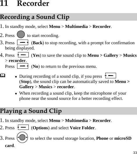  33 11  Recorder Recording a Sound Clip 1. In standby mode, select Menu &gt; Multimedia &gt; Recorder. 2. Press    to start recording. 3. Press   (Back) to stop recording, with a prompt for confirmation being displayed. 4. Press   (Yes) to save the sound clip to Menu &gt; Gallery &gt; Musics &gt; recorder. Press   (No) to return to the previous menu. Playing a Sound Clip 1. In standby mode, select Menu &gt; Multimedia &gt; Recorder. 2. Press   (Options) and select Voice Folder. 3. Press    to select the sound storage location, Phone or microSD card.  z During recording of a sound clip, if you press   (Stop), the sound clip can be automatically saved to Menu &gt; Gallery &gt; Musics &gt; recorder. z When recording a sound clip, keep the microphone of your phone near the sound source for a better recording effect. 