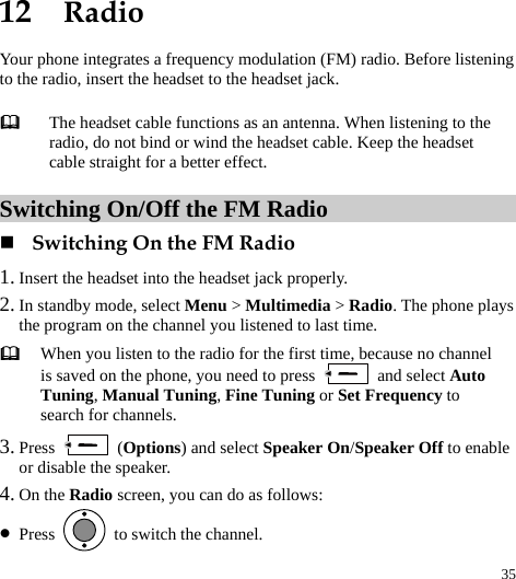  35 12  Radio Your phone integrates a frequency modulation (FM) radio. Before listening to the radio, insert the headset to the headset jack. Switching On/Off the FM Radio  Switching On the FM Radio 1. Insert the headset into the headset jack properly. 2. In standby mode, select Menu &gt; Multimedia &gt; Radio. The phone plays the program on the channel you listened to last time.  When you listen to the radio for the first time, because no channel is saved on the phone, you need to press   and select Auto Tuning, Manual Tuning, Fine Tuning or Set Frequency to search for channels. 3. Press   (Options) and select Speaker On/Speaker Off to enable or disable the speaker. 4. On the Radio screen, you can do as follows: z Press    to switch the channel.  The headset cable functions as an antenna. When listening to the radio, do not bind or wind the headset cable. Keep the headset cable straight for a better effect. 