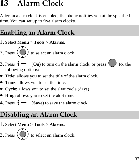  37 13  Alarm Clock After an alarm clock is enabled, the phone notifies you at the specified time. You can set up to five alarm clocks. Enabling an Alarm Clock 1. Select Menu &gt; Tools &gt; Alarms. 2. Press    to select an alarm clock. 3. Press   (On) to turn on the alarm clock, or press   for the following options: z Title: allows you to set the title of the alarm clock. z Time: allows you to set the time. z Cycle: allows you to set the alert cycle (days). z Ring: allows you to set the alert tone. 4. Press   (Save) to save the alarm clock. Disabling an Alarm Clock 1. Select Menu &gt; Tools &gt; Alarms. 2. Press    to select an alarm clock. 