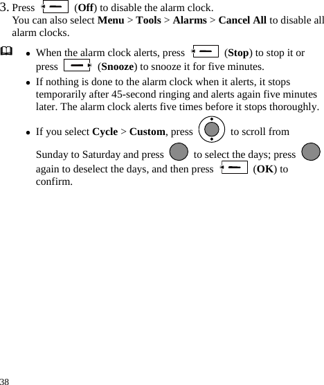  38 3. Press   (Off) to disable the alarm clock. You can also select Menu &gt; Tools &gt; Alarms &gt; Cancel All to disable all alarm clocks.  z When the alarm clock alerts, press   (Stop) to stop it or press   (Snooze) to snooze it for five minutes. z If nothing is done to the alarm clock when it alerts, it stops temporarily after 45-second ringing and alerts again five minutes later. The alarm clock alerts five times before it stops thoroughly.z If you select Cycle &gt; Custom, press    to scroll from Sunday to Saturday and press    to select the days; press again to deselect the days, and then press   (OK) to confirm.   
